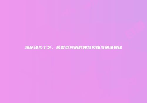 揭秘坤沙工艺：酱香型白酒的独特风味与酿造奥秘