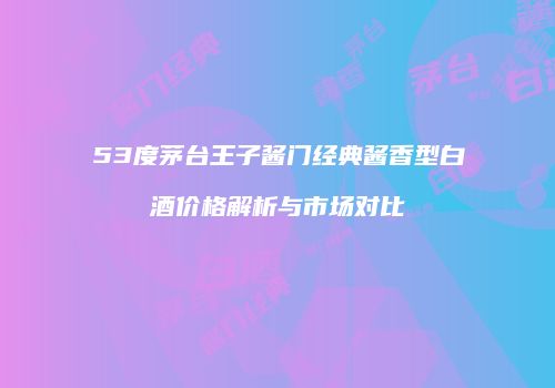 53度茅台王子酱门经典酱香型白酒价格解析与市场对比