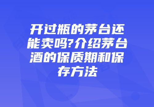 开过瓶的茅台还能卖吗?介绍茅台酒的保质期和保存方法