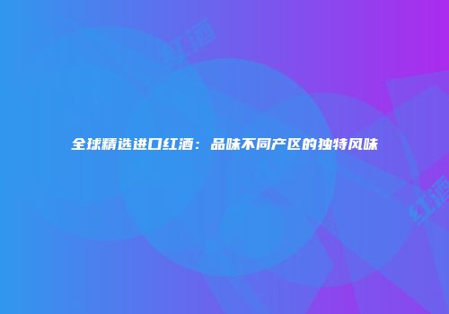 全球精选进口红酒：品味不同产区的独特风味