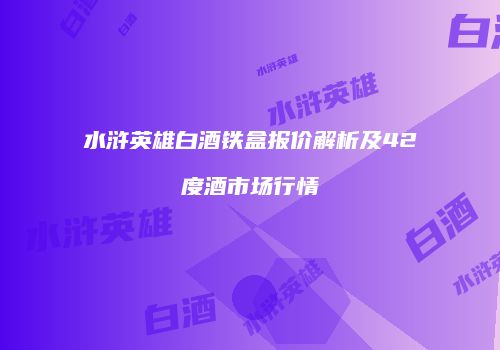 水浒英雄白酒铁盒报价解析及42度酒市场行情