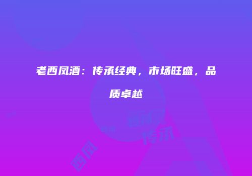 老西凤酒：传承经典，市场旺盛，品质卓越