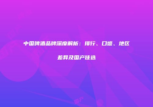 中国啤酒品牌深度解析：排行、口感、地区差异及国产佳选