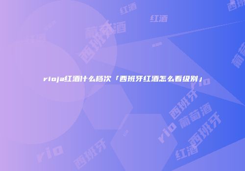 rioja红酒什么档次「西班牙红酒怎么看级别」