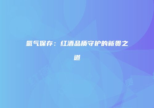 氩气保存：红酒品质守护的新贵之道