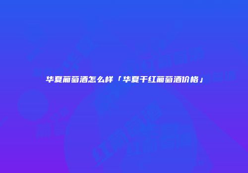 华夏葡萄酒怎么样「华夏干红葡萄酒价格」