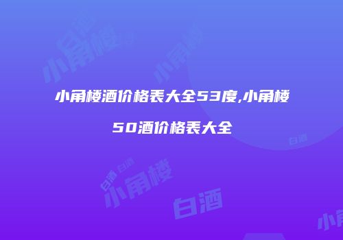 小角楼酒价格表大全53度,小角楼50酒价格表大全