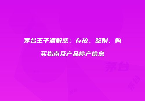 茅台王子酒解惑：存放、鉴别、购买指南及产品停产信息