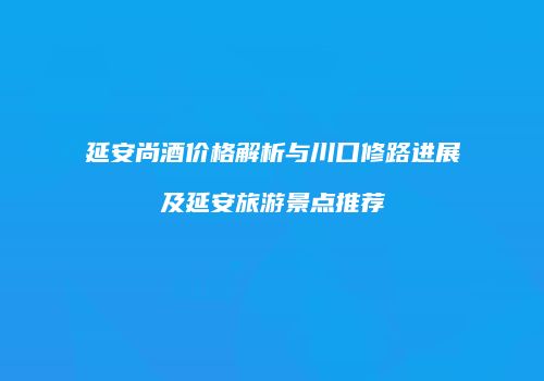 延安尚酒价格解析与川口修路进展及延安旅游景点推荐