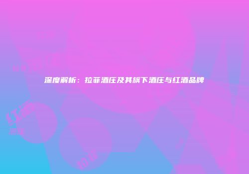 深度解析：拉菲酒庄及其旗下酒庄与红酒品牌