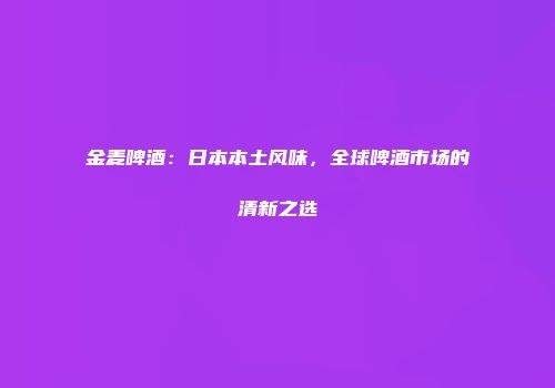 金麦啤酒：日本本土风味，全球啤酒市场的清新之选