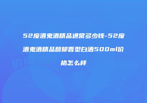 52度酒鬼酒精品通常多少钱-52度酒鬼酒精品馥郁香型白酒500ml价格怎么样