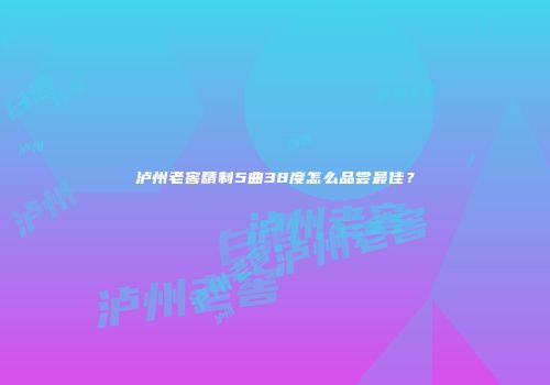 泸州老窖精制5曲38度怎么品尝最佳？