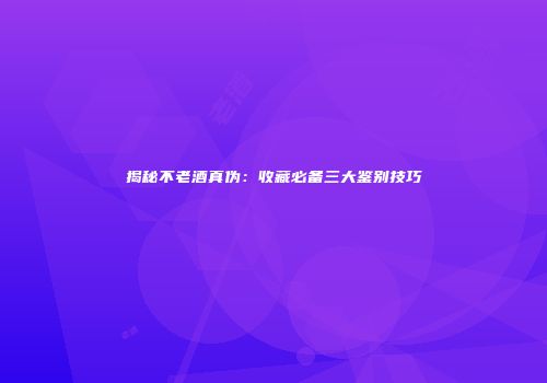 揭秘不老酒真伪：收藏必备三大鉴别技巧