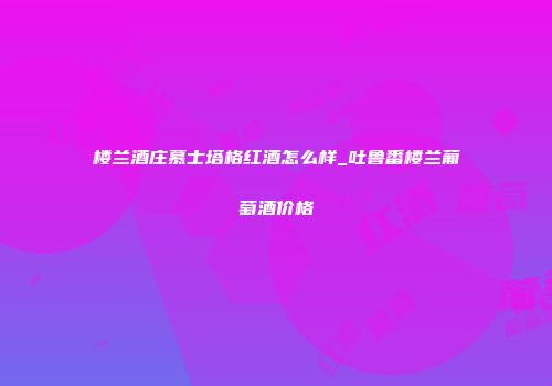 楼兰酒庄慕士塔格红酒怎么样_吐鲁番楼兰葡萄酒价格