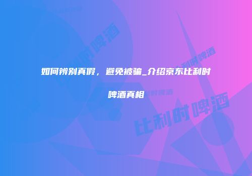 如何辨别真假，避免被骗_介绍京东比利时啤酒真相