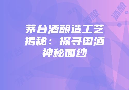 茅台酒酿造工艺揭秘：探寻国酒神秘面纱
