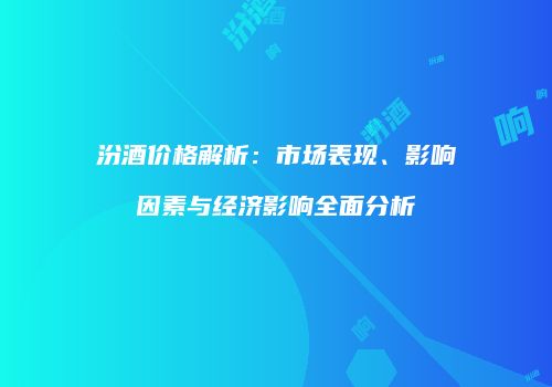 汾酒价格解析：市场表现、影响因素与经济影响全面分析