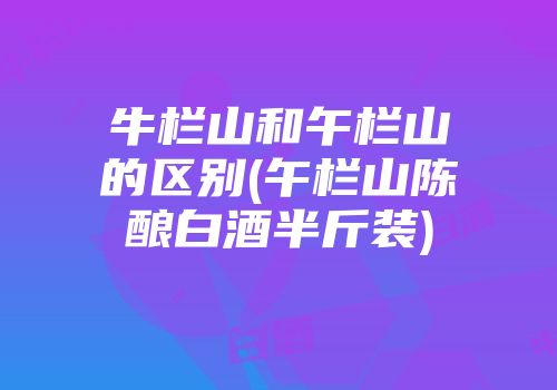 牛栏山和午栏山的区别(午栏山陈酿白酒半斤装)
