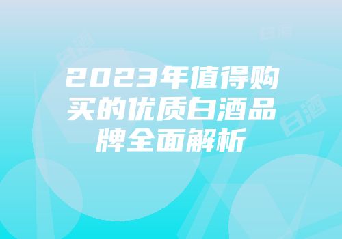 2023年值得购买的优质白酒品牌全面解析
