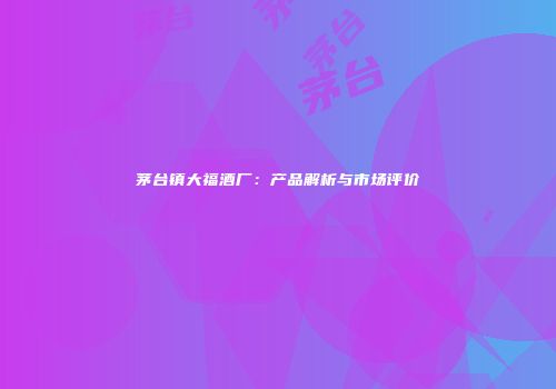 茅台镇大福酒厂：产品解析与市场评价