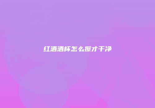 红酒酒杯怎么擦才干净
