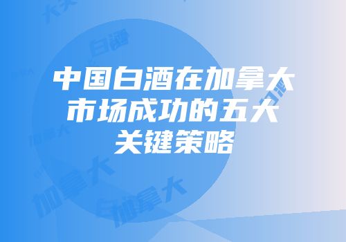 中国白酒在加拿大市场成功的五大关键策略