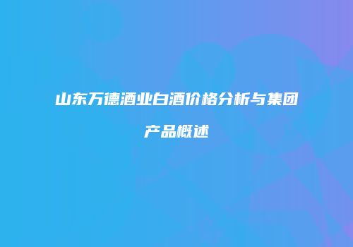 山东万德酒业白酒价格分析与集团产品概述