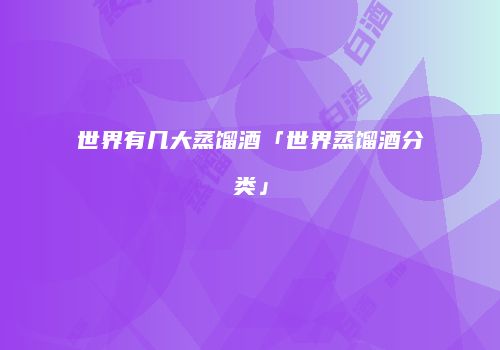 世界有几大蒸馏酒「世界蒸馏酒分类」