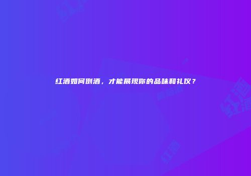 红酒如何倒酒，才能展现你的品味和礼仪？