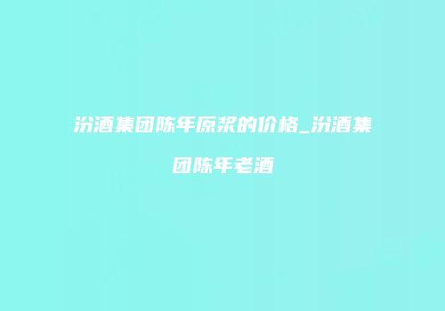 汾酒集团陈年原浆的价格_汾酒集团陈年老酒
