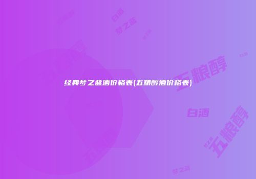 经典梦之蓝酒价格表(五粮醇酒价格表)