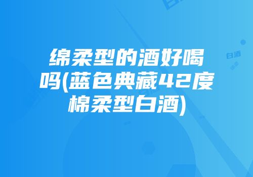 绵柔型的酒好喝吗(蓝色典藏42度棉柔型白酒)