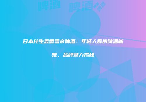 日本纯生麦香雪帝啤酒：年轻人群的啤酒新宠，品牌魅力揭秘