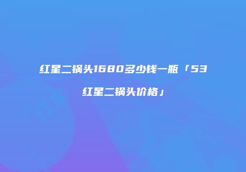 红星二锅头1680多少钱一瓶「53红星二锅头价格」