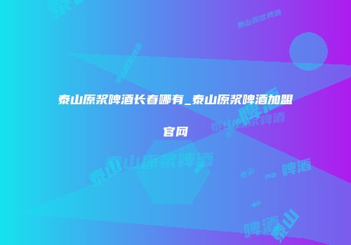 泰山原浆啤酒长春哪有_泰山原浆啤酒加盟官网
