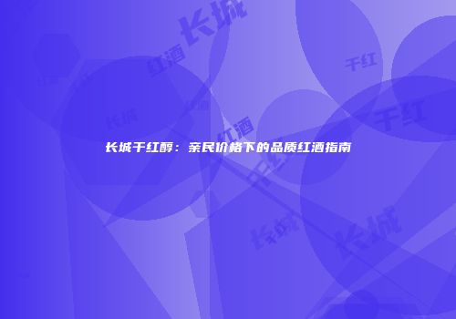 长城干红醇：亲民价格下的品质红酒指南