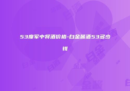 53度军中将酒价格-白金酱酒53多少钱