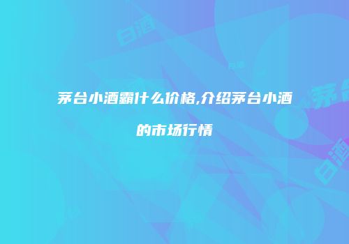 茅台小酒霸什么价格,介绍茅台小酒的市场行情