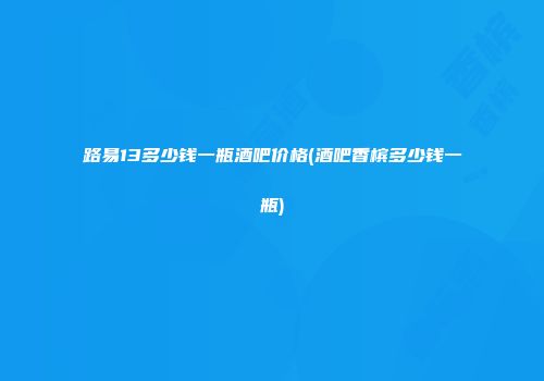 路易13多少钱一瓶酒吧价格(酒吧香槟多少钱一瓶)