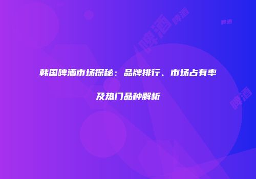 韩国啤酒市场探秘：品牌排行、市场占有率及热门品种解析