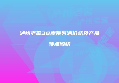 泸州老窖38度系列酒价格及产品特点解析
