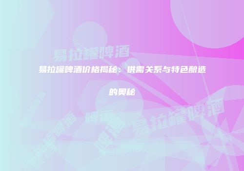 易拉罐啤酒价格揭秘：供需关系与特色酿造的奥秘