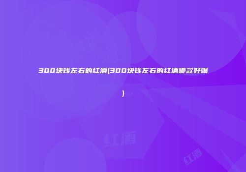 300块钱左右的红酒(300块钱左右的红酒哪款好喝)