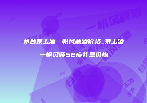 茅台京玉酒一帆风顺酒价格_京玉酒一帆风顺52度礼盒价格