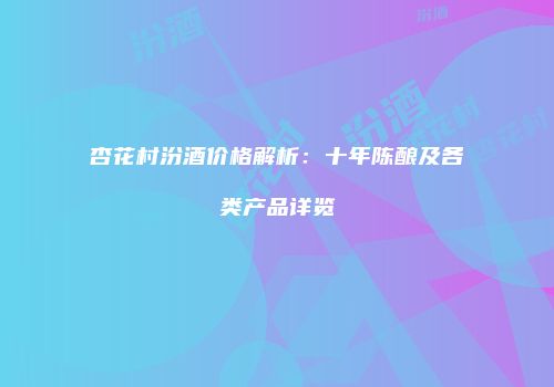 杏花村汾酒价格解析：十年陈酿及各类产品详览