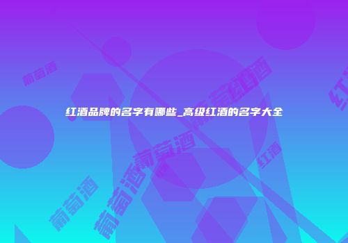 红酒品牌的名字有哪些_高级红酒的名字大全