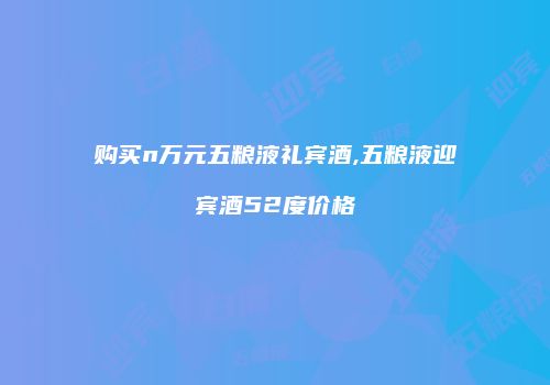 购买n万元五粮液礼宾酒,五粮液迎宾酒52度价格