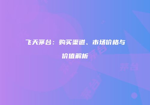 飞天茅台：购买渠道、市场价格与价值解析