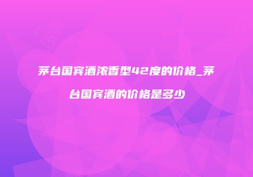 茅台国宾酒浓香型42度的价格_茅台国宾酒的价格是多少